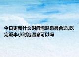 今日更新什么时间泡温泉最合适,吃完饭半小时泡温泉可以吗