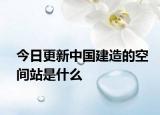 今日更新中国建造的空间站是什么