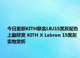 今日更新KITH联名LBJ15黑灰配色上脚欣赏 KITH X Lebron 15黑灰实物赏析