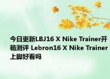今日更新LBJ16 X Nike Trainer开箱测评 Lebron16 X Nike Trainer上脚好看吗