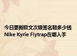 今日更新欧文次级签名鞋多少钱 Nike Kyrie Flytrap在哪入手