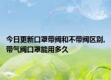今日更新口罩带阀和不带阀区别,带气阀口罩能用多久
