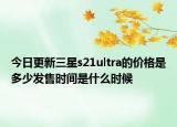 今日更新三星s21ultra的价格是多少发售时间是什么时候