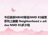 今日更新NBHD联名NMD R1暗黑系列上脚图 Neighborhood x adidas NMD R1多少钱