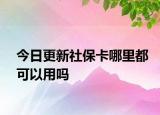 今日更新社保卡哪里都可以用吗