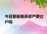 今日更新继承房产要过户吗