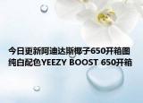 今日更新阿迪达斯椰子650开箱图 纯白配色YEEZY BOOST 650开箱