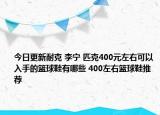 今日更新耐克 李宁 匹克400元左右可以入手的篮球鞋有哪些 400左右篮球鞋推荐
