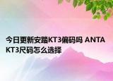 今日更新安踏KT3偏码吗 ANTA KT3尺码怎么选择