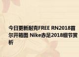 今日更新耐克FREE RN2018首尔开箱图 Nike赤足2018细节赏析