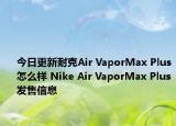 今日更新耐克Air VaporMax Plus怎么样 Nike Air VaporMax Plus发售信息