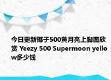 今日更新椰子500黄月亮上脚图欣赏 Yeezy 500 Supermoon yellow多少钱