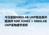 今日更新NIKELAB LWP联名版开箱测评 KIM JONES × NIKELAB LWP实物细节赏析