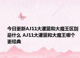 今日更新AJ11大灌篮和大魔王区别是什么 AJ11大灌篮和大魔王哪个更经典