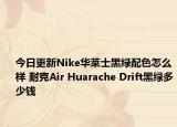今日更新Nike华莱士黑绿配色怎么样 耐克Air Huarache Drift黑绿多少钱