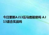 今日更新AJ13压马路耐磨吗 AJ13适合实战吗