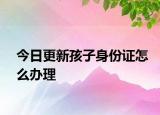 今日更新孩子身份证怎么办理