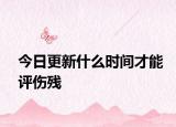 今日更新什么时间才能评伤残