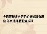 今日更新适合后卫的篮球鞋有哪些 怎么选择后卫篮球鞋