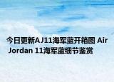 今日更新AJ11海军蓝开箱图 Air Jordan 11海军蓝细节鉴赏