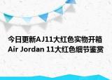 今日更新AJ11大红色实物开箱 Air Jordan 11大红色细节鉴赏