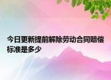 今日更新提前解除劳动合同赔偿标准是多少