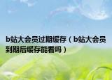 b站大会员过期缓存（b站大会员到期后缓存能看吗）