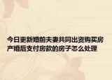 今日更新婚前夫妻共同出资购买房产婚后支付房款的房子怎么处理