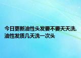 今日更新油性头发要不要天天洗,油性发质几天洗一次头