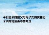 今日更新婚前父母为子女购买的房子离婚时应该怎样处理