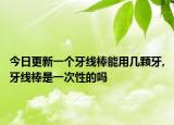 今日更新一个牙线棒能用几颗牙,牙线棒是一次性的吗