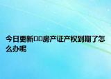 今日更新﻿﻿房产证产权到期了怎么办呢