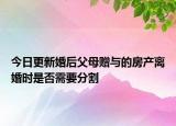 今日更新婚后父母赠与的房产离婚时是否需要分割