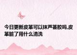 今日更新皮革可以抹芦荟胶吗,皮革脏了用什么清洗