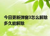 今日更新弹窗3怎么解除多久能解除