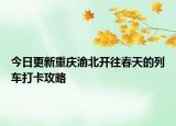 今日更新重庆渝北开往春天的列车打卡攻略