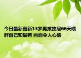 今日最新更新13岁男孩独居66天喂胖自己和猫狗 画面令人心酸