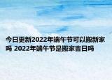 今日更新2022年端午节可以搬新家吗 2022年端午节是搬家吉日吗