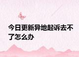 今日更新异地起诉去不了怎么办