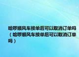 哈啰顺风车接单后可以取消订单吗（哈啰顺风车接单后可以取消订单吗）