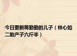 今日更新蒋勤勤的儿子（林心如二胎产子六斤半）