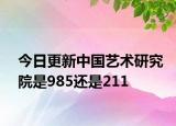 今日更新中国艺术研究院是985还是211