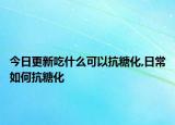 今日更新吃什么可以抗糖化,日常如何抗糖化