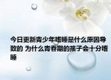 今日更新青少年嗜睡是什么原因导致的 为什么青春期的孩子会十分嗜睡