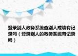 登录别人教务系统查别人成绩有记录吗（登录别人的教务系统有记录吗）