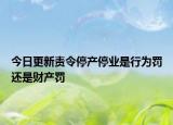 今日更新责令停产停业是行为罚还是财产罚