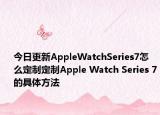 今日更新AppleWatchSeries7怎么定制定制Apple Watch Series 7的具体方法