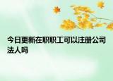 今日更新在职职工可以注册公司法人吗