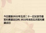 今日更新2022年五月二十一日父亲节是签约黄道吉日吗 2022年农历五月签约黄道吉日