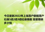 今日更新2022年上海落户新规落户社保1倍2倍3倍社保基数 需要缴纳多少钱